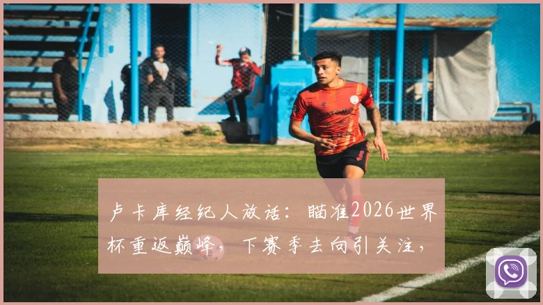 卢卡库经纪人放话：瞄准2026世界杯重返巅峰，下赛季去向引关注，解析其顶级球队前景