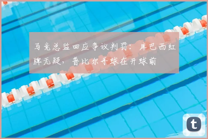 马竞总监回应争议判罚:库巴西红牌无疑,普比尔手球在开球前