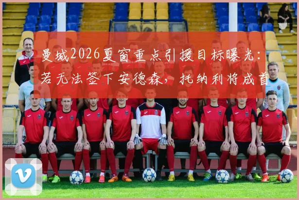 曼城2026夏窗重点引援目标曝光：若无法签下安德森，托纳利将成首要替代人选