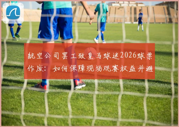 航空公司罢工致皇马球迷2026球票作废:如何保障现场观赛权益并避免经济损失