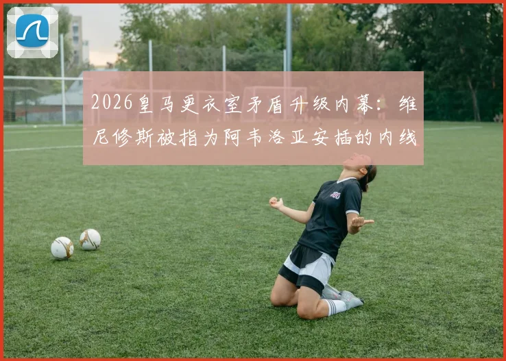 2026皇马更衣室矛盾升级内幕：维尼修斯被指为阿韦洛亚安插的内线，球员关系与媒体报道真实性深度追踪