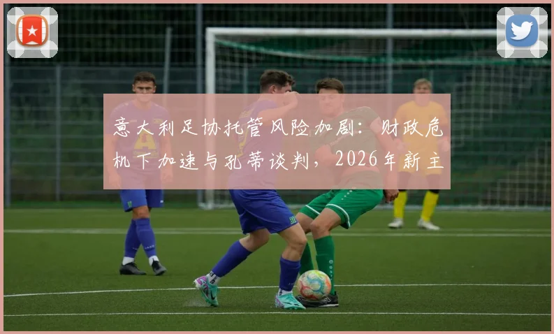 意大利足协托管风险加剧：财政危机下加速与孔蒂谈判，2026年新主席选举前景不明