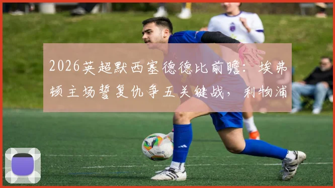 2026英超默西塞德德比前瞻:埃弗顿主场誓复仇争五关键战,利物浦客场盼双杀延续强势