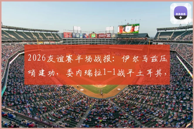 2026友谊赛半场战报：伊尔马兹压哨建功，委内瑞拉1-1战平土耳其，比赛过程回顾与战术看点