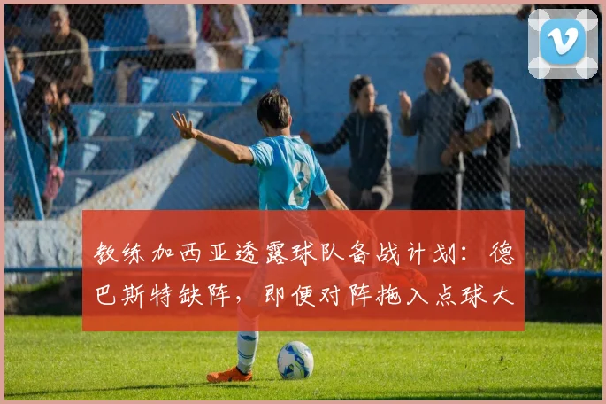 教练加西亚透露球队备战计划：德巴斯特缺阵，即便对阵拖入点球大战亦信心十足