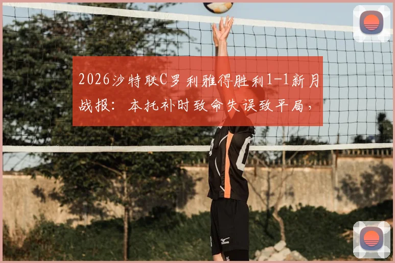 2026沙特联C罗利雅得胜利1-1新月战报:本托补时致命失误致平局,完整比赛分析回顾