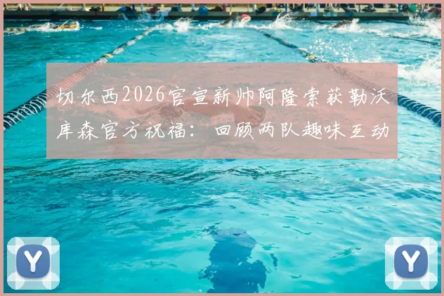 切尔西2026官宣新帅阿隆索获勒沃库森官方祝福：回顾两队趣味互动与主帅生涯转折点