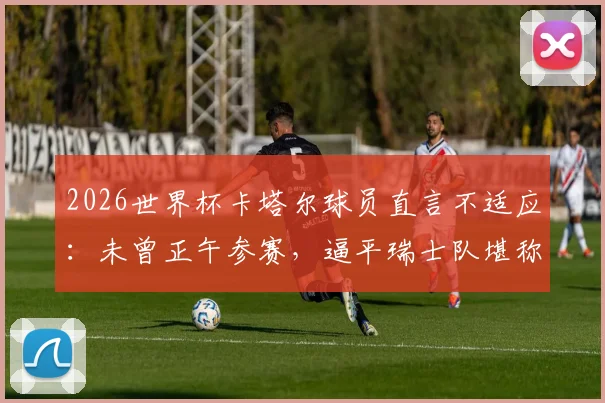 2026世界杯卡塔尔球员直言不适应：未曾正午参赛，逼平瑞士队堪称历史性突破