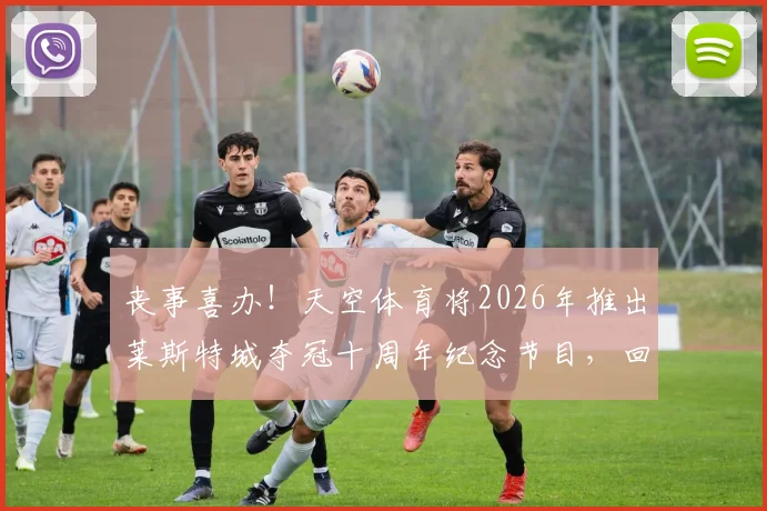 丧事喜办！天空体育将2026年推出莱斯特城夺冠十周年纪念节目，回顾平民球队逆袭奇迹