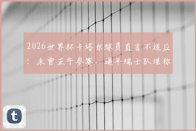 2026世界杯卡塔尔球员直言不适应:未曾正午参赛,逼平瑞士队堪称历史性突破