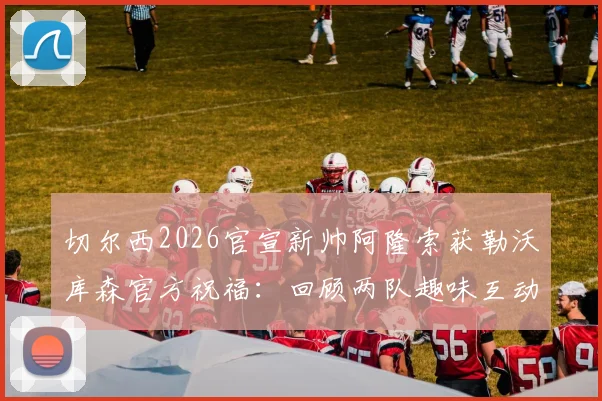 切尔西2026官宣新帅阿隆索获勒沃库森官方祝福：回顾两队趣味互动与主帅生涯转折点