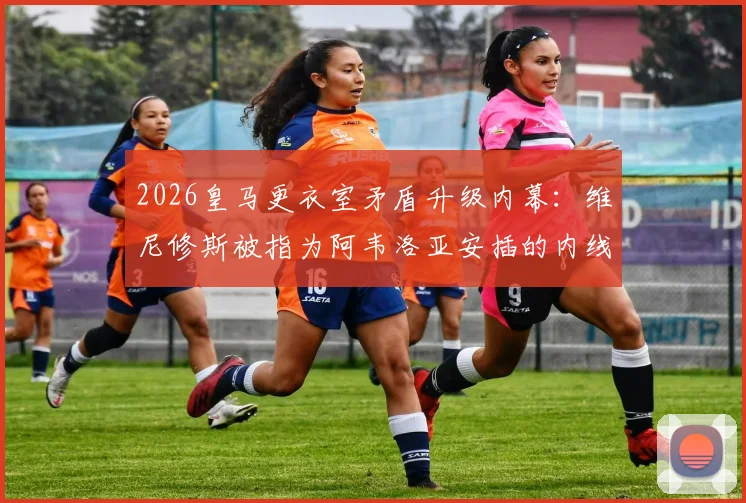 2026皇马更衣室矛盾升级内幕:维尼修斯被指为阿韦洛亚安插的内线,球员关系与媒体报道真实性深度追踪
