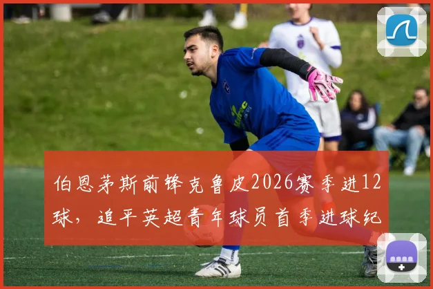 伯恩茅斯前锋克鲁皮2026赛季进12球，追平英超青年球员首季进球纪录，他的技术特点解析