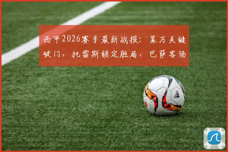 西甲2026赛季最新战报：莱万关键破门，托雷斯锁定胜局，巴萨客场2-1力克奥萨苏纳全场回顾