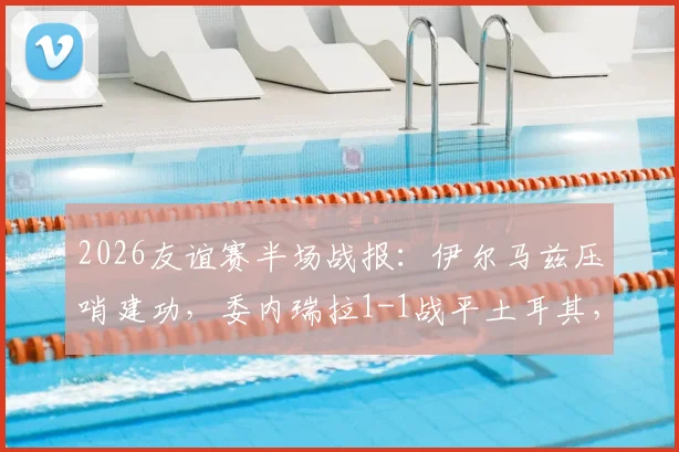 2026友谊赛半场战报：伊尔马兹压哨建功，委内瑞拉1-1战平土耳其，比赛过程回顾与战术看点