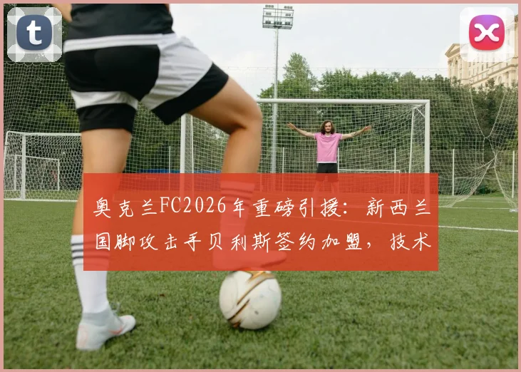 奥克兰FC2026年重磅引援：新西兰国脚攻击手贝利斯签约加盟，技术特点与球队战术适配度深度分析