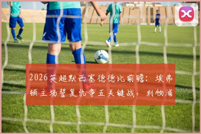 2026英超默西塞德德比前瞻：埃弗顿主场誓复仇争五关键战，利物浦客场盼双杀延续强势