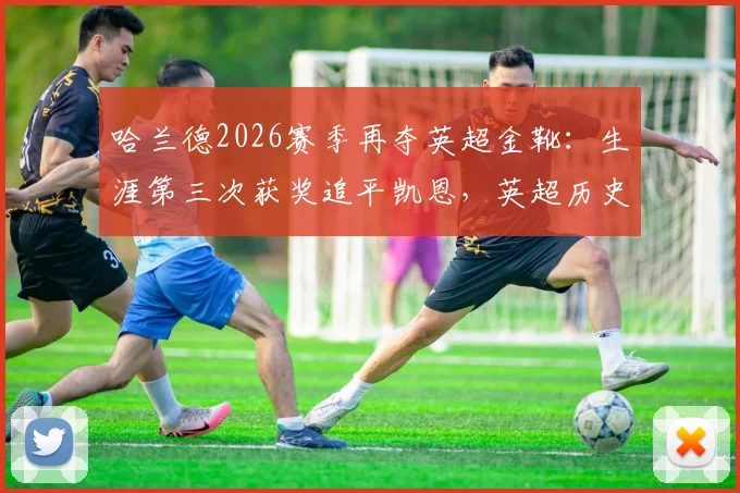 哈兰德2026赛季再夺英超金靴：生涯第三次获奖追平凯恩，英超历史射手王地位分析