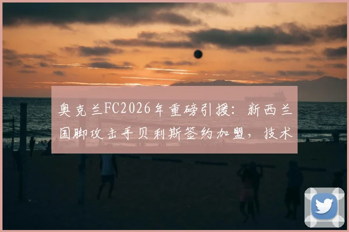 奥克兰FC2026年重磅引援：新西兰国脚攻击手贝利斯签约加盟，技术特点与球队战术适配度深度分析
