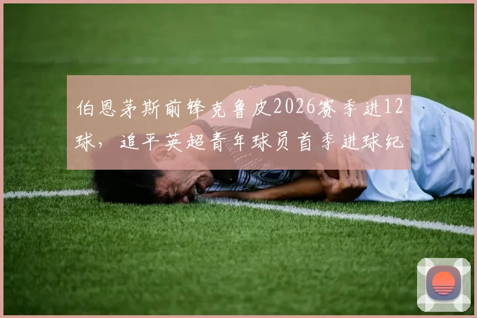 伯恩茅斯前锋克鲁皮2026赛季进12球，追平英超青年球员首季进球纪录，他的技术特点解析