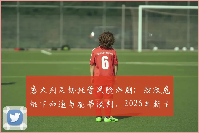 意大利足协托管风险加剧：财政危机下加速与孔蒂谈判，2026年新主席选举前景不明